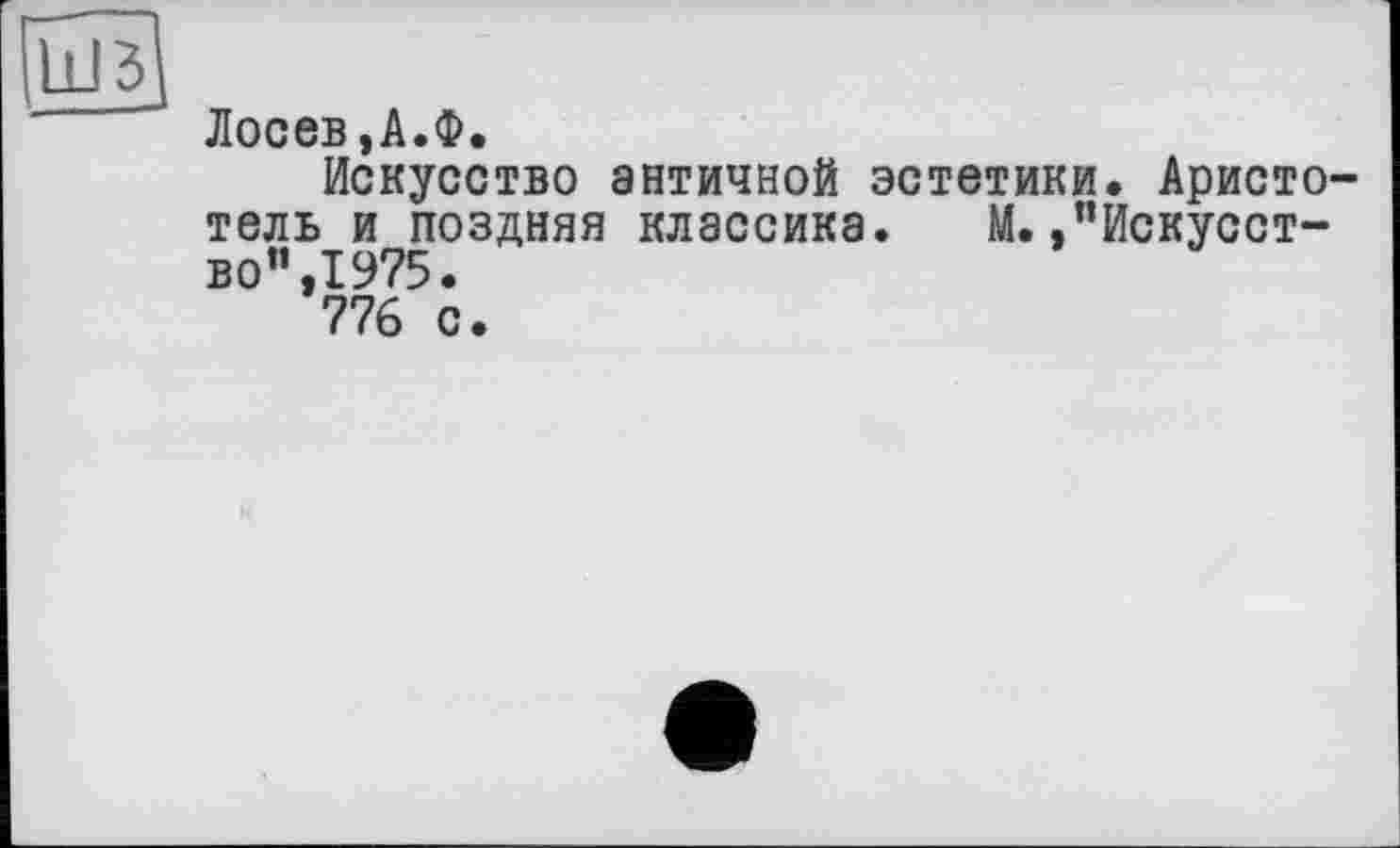 ﻿ШЗ]
Лосев,А.Ф.
Искусство античной эстетики. Аристотель и поздняя классика. М.,’’Искусство”, 1975.
776 с.